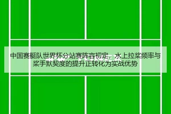 中国赛艇队世界杯分站赛阵容初定，水上拉桨频率与桨手默契度的提升正转化为实战优势